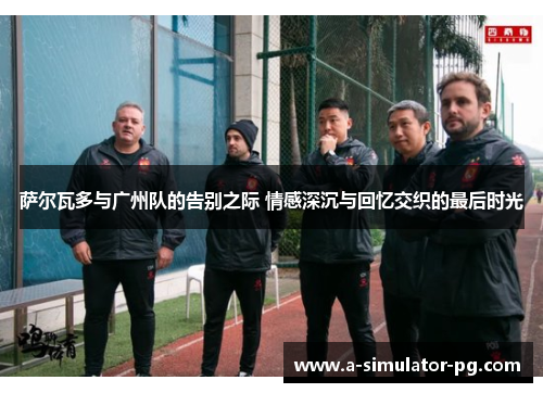 萨尔瓦多与广州队的告别之际 情感深沉与回忆交织的最后时光