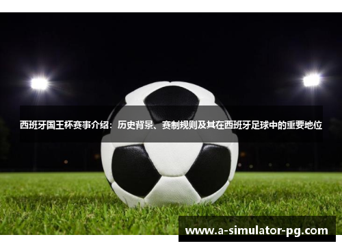 西班牙国王杯赛事介绍：历史背景、赛制规则及其在西班牙足球中的重要地位